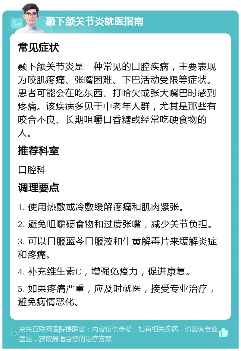 颞下颌关节炎就医指南 常见症状 颞下颌关节炎是一种常见的口腔疾病，主要表现为咬肌疼痛、张嘴困难、下巴活动受限等症状。患者可能会在吃东西、打哈欠或张大嘴巴时感到疼痛。该疾病多见于中老年人群，尤其是那些有咬合不良、长期咀嚼口香糖或经常吃硬食物的人。 推荐科室 口腔科 调理要点 1. 使用热敷或冷敷缓解疼痛和肌肉紧张。 2. 避免咀嚼硬食物和过度张嘴，减少关节负担。 3. 可以口服蓝芩口服液和牛黄解毒片来缓解炎症和疼痛。 4. 补充维生素C，增强免疫力，促进康复。 5. 如果疼痛严重，应及时就医，接受专业治疗，避免病情恶化。