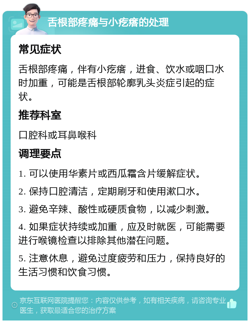 舌根部疼痛与小疙瘩的处理 常见症状 舌根部疼痛，伴有小疙瘩，进食、饮水或咽口水时加重，可能是舌根部轮廓乳头炎症引起的症状。 推荐科室 口腔科或耳鼻喉科 调理要点 1. 可以使用华素片或西瓜霜含片缓解症状。 2. 保持口腔清洁，定期刷牙和使用漱口水。 3. 避免辛辣、酸性或硬质食物，以减少刺激。 4. 如果症状持续或加重，应及时就医，可能需要进行喉镜检查以排除其他潜在问题。 5. 注意休息，避免过度疲劳和压力，保持良好的生活习惯和饮食习惯。