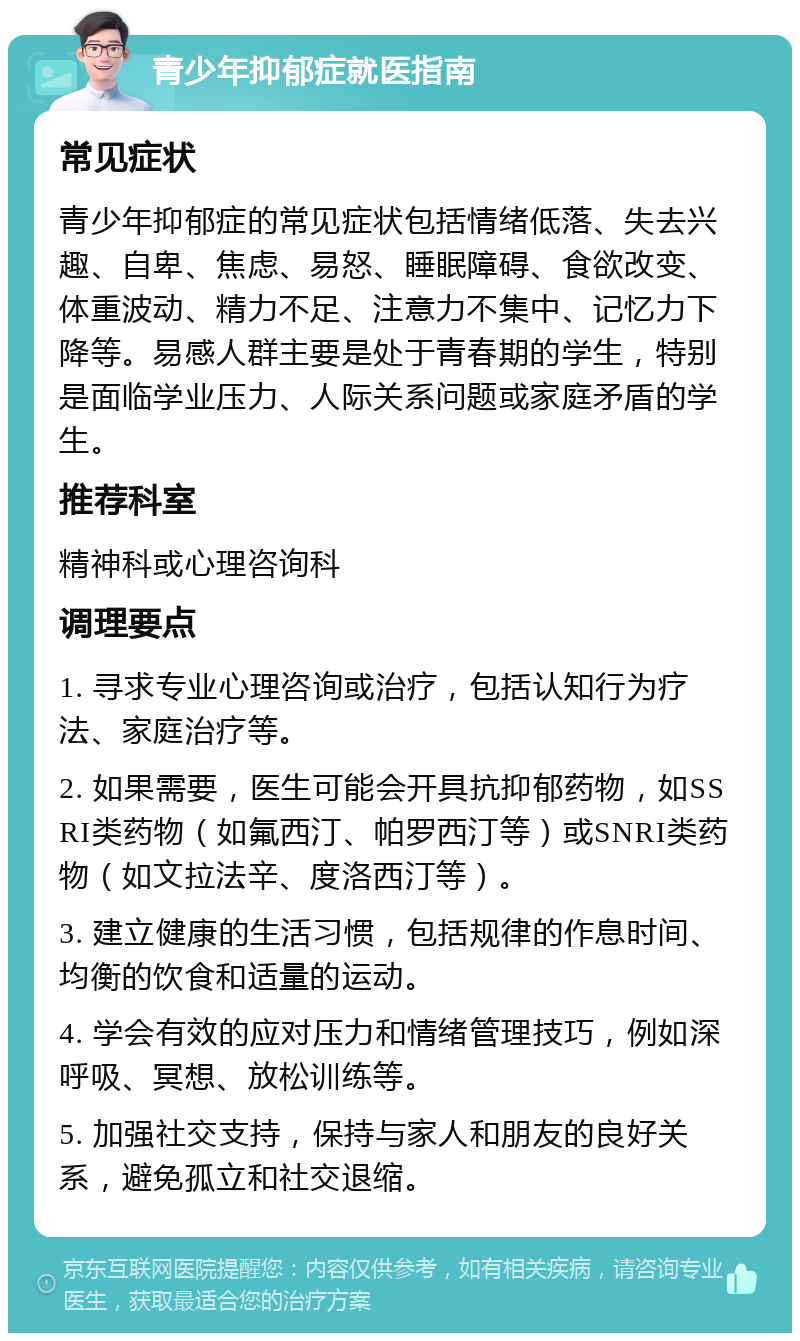 青少年抑郁症就医指南 常见症状 青少年抑郁症的常见症状包括情绪低落、失去兴趣、自卑、焦虑、易怒、睡眠障碍、食欲改变、体重波动、精力不足、注意力不集中、记忆力下降等。易感人群主要是处于青春期的学生，特别是面临学业压力、人际关系问题或家庭矛盾的学生。 推荐科室 精神科或心理咨询科 调理要点 1. 寻求专业心理咨询或治疗，包括认知行为疗法、家庭治疗等。 2. 如果需要，医生可能会开具抗抑郁药物，如SSRI类药物（如氟西汀、帕罗西汀等）或SNRI类药物（如文拉法辛、度洛西汀等）。 3. 建立健康的生活习惯，包括规律的作息时间、均衡的饮食和适量的运动。 4. 学会有效的应对压力和情绪管理技巧，例如深呼吸、冥想、放松训练等。 5. 加强社交支持，保持与家人和朋友的良好关系，避免孤立和社交退缩。