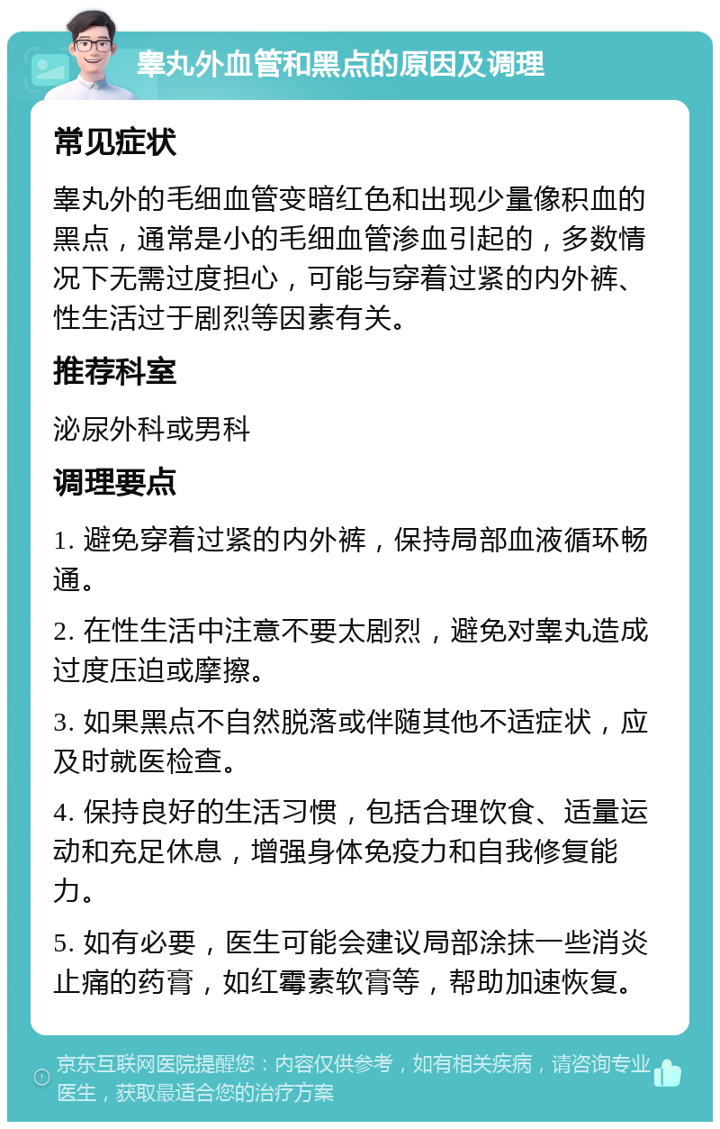 睾丸外血管和黑点的原因及调理 常见症状 睾丸外的毛细血管变暗红色和出现少量像积血的黑点，通常是小的毛细血管渗血引起的，多数情况下无需过度担心，可能与穿着过紧的内外裤、性生活过于剧烈等因素有关。 推荐科室 泌尿外科或男科 调理要点 1. 避免穿着过紧的内外裤，保持局部血液循环畅通。 2. 在性生活中注意不要太剧烈，避免对睾丸造成过度压迫或摩擦。 3. 如果黑点不自然脱落或伴随其他不适症状，应及时就医检查。 4. 保持良好的生活习惯，包括合理饮食、适量运动和充足休息，增强身体免疫力和自我修复能力。 5. 如有必要，医生可能会建议局部涂抹一些消炎止痛的药膏，如红霉素软膏等，帮助加速恢复。