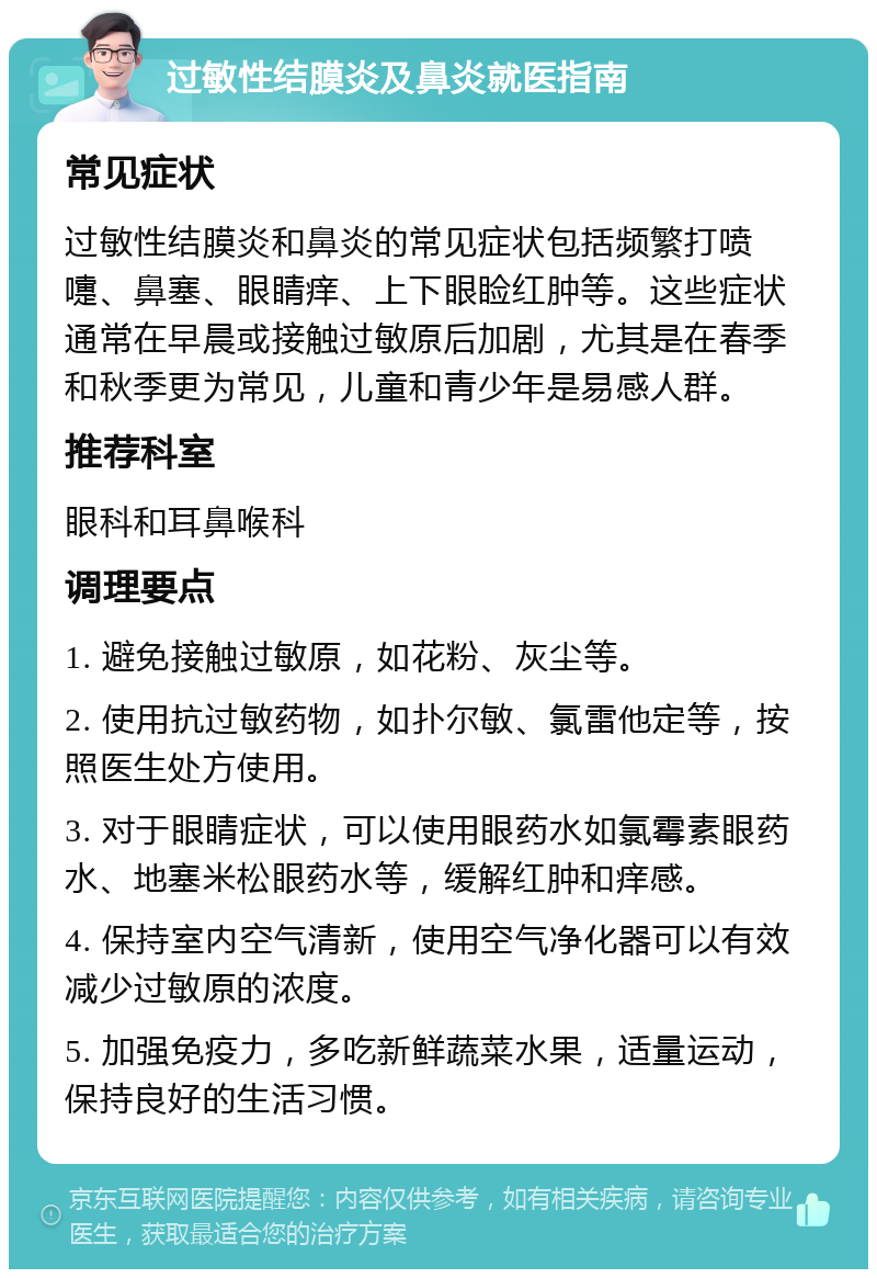 过敏性结膜炎及鼻炎就医指南 常见症状 过敏性结膜炎和鼻炎的常见症状包括频繁打喷嚏、鼻塞、眼睛痒、上下眼睑红肿等。这些症状通常在早晨或接触过敏原后加剧，尤其是在春季和秋季更为常见，儿童和青少年是易感人群。 推荐科室 眼科和耳鼻喉科 调理要点 1. 避免接触过敏原，如花粉、灰尘等。 2. 使用抗过敏药物，如扑尔敏、氯雷他定等，按照医生处方使用。 3. 对于眼睛症状，可以使用眼药水如氯霉素眼药水、地塞米松眼药水等，缓解红肿和痒感。 4. 保持室内空气清新，使用空气净化器可以有效减少过敏原的浓度。 5. 加强免疫力，多吃新鲜蔬菜水果，适量运动，保持良好的生活习惯。