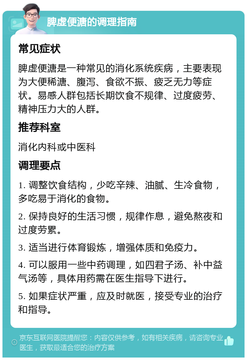 脾虚便溏的调理指南 常见症状 脾虚便溏是一种常见的消化系统疾病，主要表现为大便稀溏、腹泻、食欲不振、疲乏无力等症状。易感人群包括长期饮食不规律、过度疲劳、精神压力大的人群。 推荐科室 消化内科或中医科 调理要点 1. 调整饮食结构，少吃辛辣、油腻、生冷食物，多吃易于消化的食物。 2. 保持良好的生活习惯，规律作息，避免熬夜和过度劳累。 3. 适当进行体育锻炼，增强体质和免疫力。 4. 可以服用一些中药调理，如四君子汤、补中益气汤等，具体用药需在医生指导下进行。 5. 如果症状严重，应及时就医，接受专业的治疗和指导。