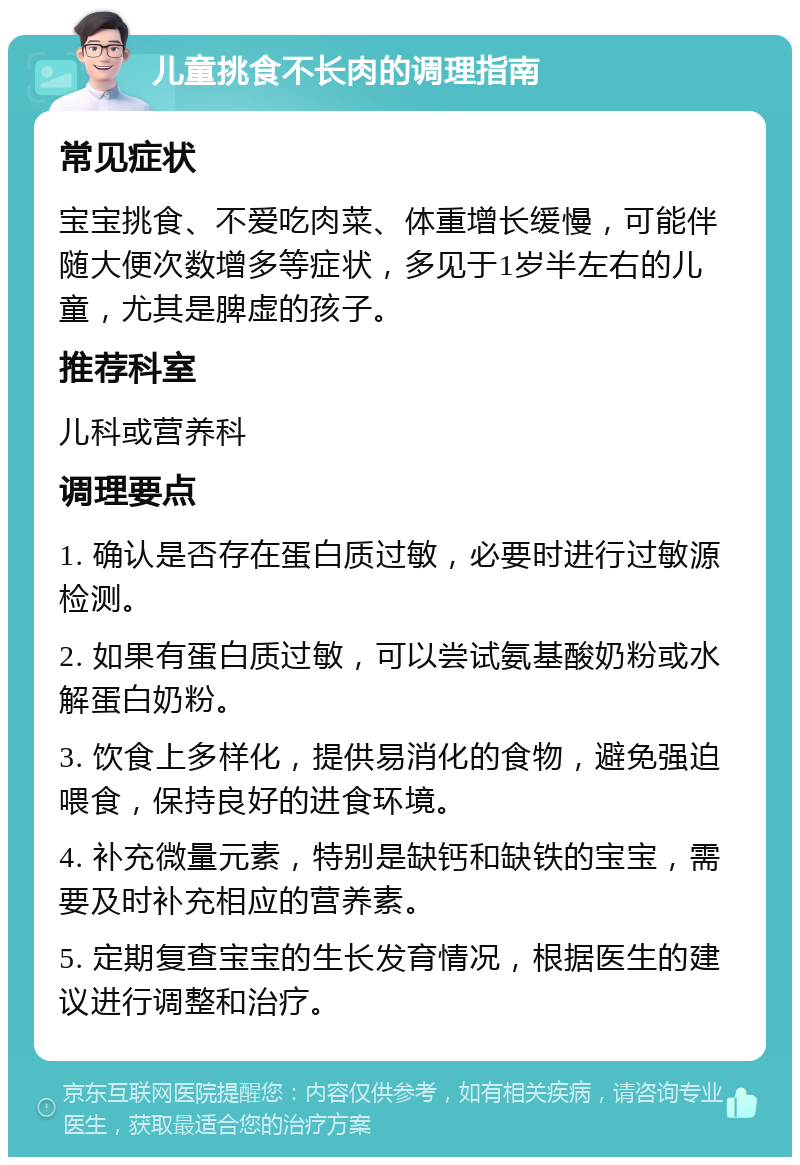 儿童挑食不长肉的调理指南 常见症状 宝宝挑食、不爱吃肉菜、体重增长缓慢，可能伴随大便次数增多等症状，多见于1岁半左右的儿童，尤其是脾虚的孩子。 推荐科室 儿科或营养科 调理要点 1. 确认是否存在蛋白质过敏，必要时进行过敏源检测。 2. 如果有蛋白质过敏，可以尝试氨基酸奶粉或水解蛋白奶粉。 3. 饮食上多样化，提供易消化的食物，避免强迫喂食，保持良好的进食环境。 4. 补充微量元素，特别是缺钙和缺铁的宝宝，需要及时补充相应的营养素。 5. 定期复查宝宝的生长发育情况，根据医生的建议进行调整和治疗。