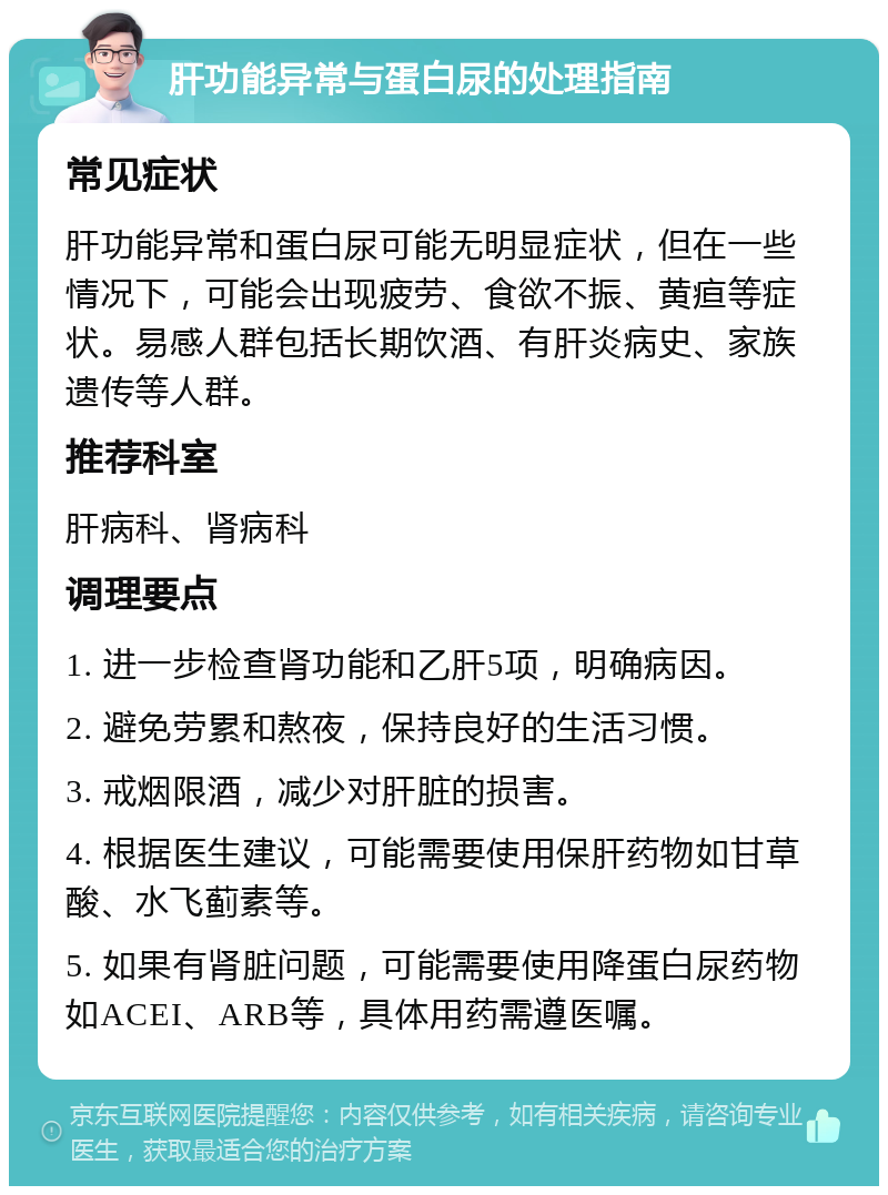 肝功能异常与蛋白尿的处理指南 常见症状 肝功能异常和蛋白尿可能无明显症状，但在一些情况下，可能会出现疲劳、食欲不振、黄疸等症状。易感人群包括长期饮酒、有肝炎病史、家族遗传等人群。 推荐科室 肝病科、肾病科 调理要点 1. 进一步检查肾功能和乙肝5项，明确病因。 2. 避免劳累和熬夜，保持良好的生活习惯。 3. 戒烟限酒，减少对肝脏的损害。 4. 根据医生建议，可能需要使用保肝药物如甘草酸、水飞蓟素等。 5. 如果有肾脏问题，可能需要使用降蛋白尿药物如ACEI、ARB等，具体用药需遵医嘱。