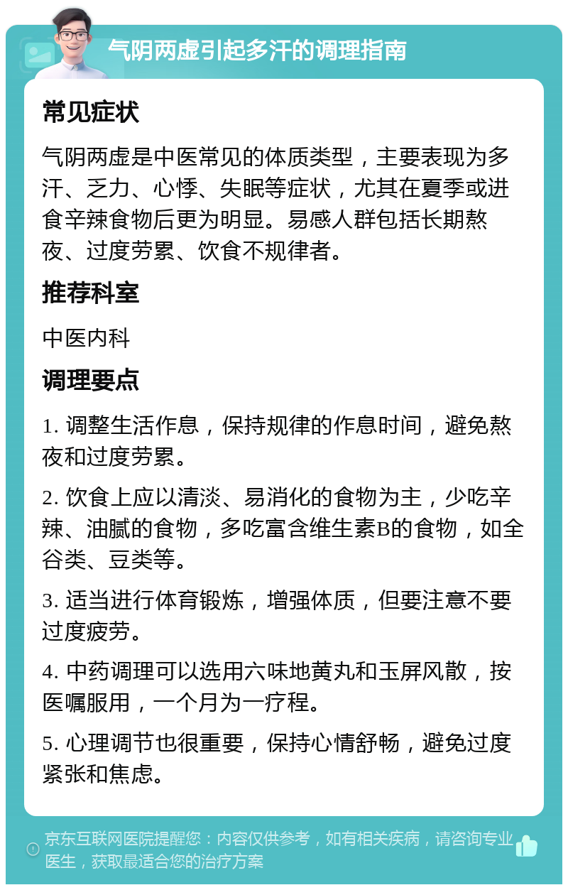 气阴两虚引起多汗的调理指南 常见症状 气阴两虚是中医常见的体质类型，主要表现为多汗、乏力、心悸、失眠等症状，尤其在夏季或进食辛辣食物后更为明显。易感人群包括长期熬夜、过度劳累、饮食不规律者。 推荐科室 中医内科 调理要点 1. 调整生活作息，保持规律的作息时间，避免熬夜和过度劳累。 2. 饮食上应以清淡、易消化的食物为主，少吃辛辣、油腻的食物，多吃富含维生素B的食物，如全谷类、豆类等。 3. 适当进行体育锻炼，增强体质，但要注意不要过度疲劳。 4. 中药调理可以选用六味地黄丸和玉屏风散，按医嘱服用，一个月为一疗程。 5. 心理调节也很重要，保持心情舒畅，避免过度紧张和焦虑。