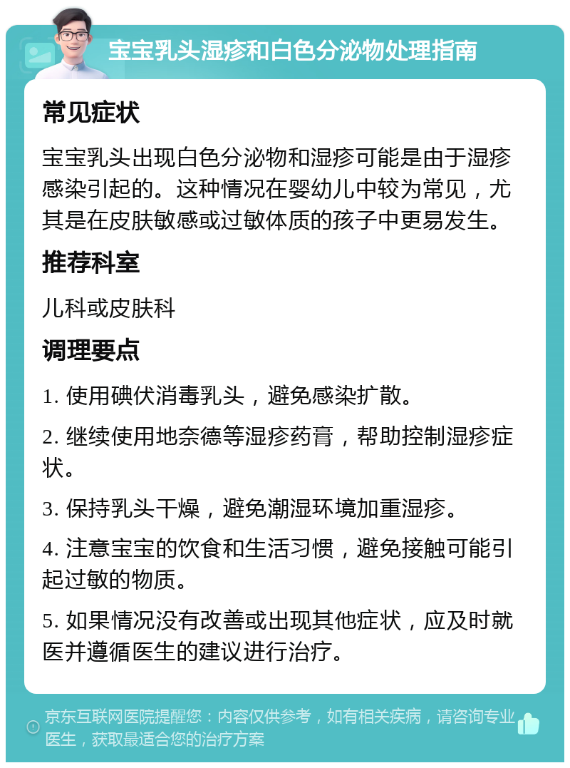 宝宝乳头湿疹和白色分泌物处理指南 常见症状 宝宝乳头出现白色分泌物和湿疹可能是由于湿疹感染引起的。这种情况在婴幼儿中较为常见，尤其是在皮肤敏感或过敏体质的孩子中更易发生。 推荐科室 儿科或皮肤科 调理要点 1. 使用碘伏消毒乳头，避免感染扩散。 2. 继续使用地奈德等湿疹药膏，帮助控制湿疹症状。 3. 保持乳头干燥，避免潮湿环境加重湿疹。 4. 注意宝宝的饮食和生活习惯，避免接触可能引起过敏的物质。 5. 如果情况没有改善或出现其他症状，应及时就医并遵循医生的建议进行治疗。