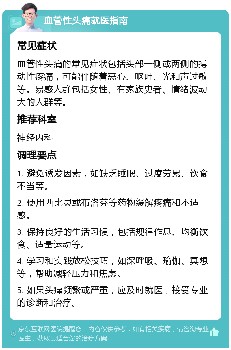 血管性头痛就医指南 常见症状 血管性头痛的常见症状包括头部一侧或两侧的搏动性疼痛，可能伴随着恶心、呕吐、光和声过敏等。易感人群包括女性、有家族史者、情绪波动大的人群等。 推荐科室 神经内科 调理要点 1. 避免诱发因素，如缺乏睡眠、过度劳累、饮食不当等。 2. 使用西比灵或布洛芬等药物缓解疼痛和不适感。 3. 保持良好的生活习惯，包括规律作息、均衡饮食、适量运动等。 4. 学习和实践放松技巧，如深呼吸、瑜伽、冥想等，帮助减轻压力和焦虑。 5. 如果头痛频繁或严重，应及时就医，接受专业的诊断和治疗。