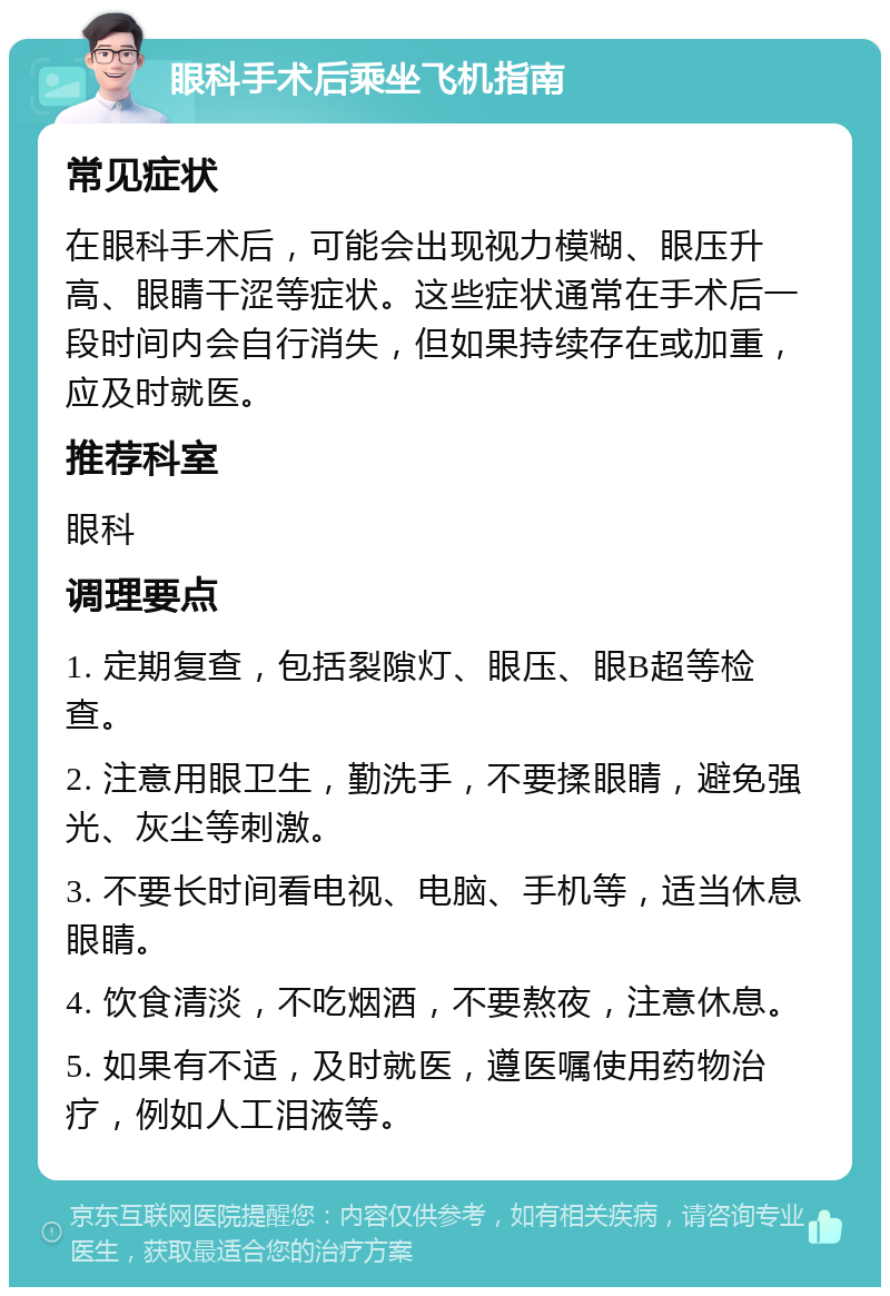 眼科手术后乘坐飞机指南 常见症状 在眼科手术后，可能会出现视力模糊、眼压升高、眼睛干涩等症状。这些症状通常在手术后一段时间内会自行消失，但如果持续存在或加重，应及时就医。 推荐科室 眼科 调理要点 1. 定期复查，包括裂隙灯、眼压、眼B超等检查。 2. 注意用眼卫生，勤洗手，不要揉眼睛，避免强光、灰尘等刺激。 3. 不要长时间看电视、电脑、手机等，适当休息眼睛。 4. 饮食清淡，不吃烟酒，不要熬夜，注意休息。 5. 如果有不适，及时就医，遵医嘱使用药物治疗，例如人工泪液等。