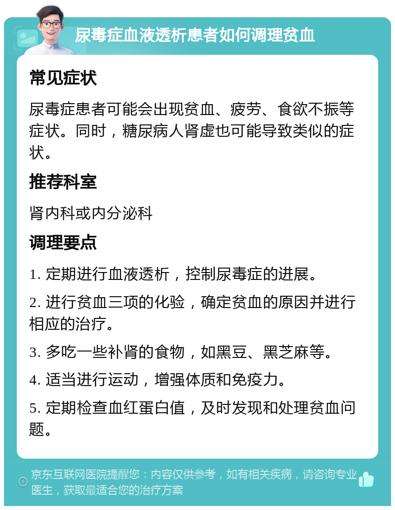 尿毒症血液透析患者如何调理贫血 常见症状 尿毒症患者可能会出现贫血、疲劳、食欲不振等症状。同时，糖尿病人肾虚也可能导致类似的症状。 推荐科室 肾内科或内分泌科 调理要点 1. 定期进行血液透析，控制尿毒症的进展。 2. 进行贫血三项的化验，确定贫血的原因并进行相应的治疗。 3. 多吃一些补肾的食物，如黑豆、黑芝麻等。 4. 适当进行运动，增强体质和免疫力。 5. 定期检查血红蛋白值，及时发现和处理贫血问题。