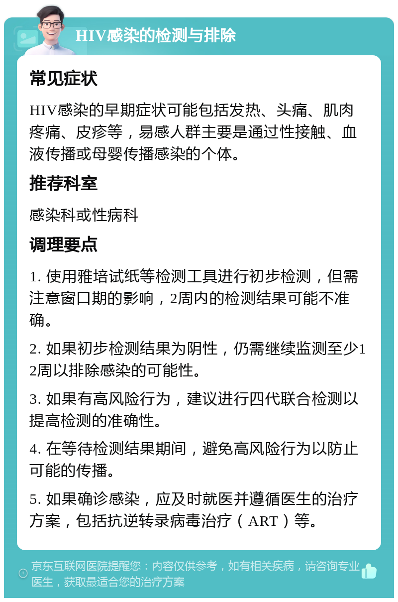 HIV感染的检测与排除 常见症状 HIV感染的早期症状可能包括发热、头痛、肌肉疼痛、皮疹等，易感人群主要是通过性接触、血液传播或母婴传播感染的个体。 推荐科室 感染科或性病科 调理要点 1. 使用雅培试纸等检测工具进行初步检测，但需注意窗口期的影响，2周内的检测结果可能不准确。 2. 如果初步检测结果为阴性，仍需继续监测至少12周以排除感染的可能性。 3. 如果有高风险行为，建议进行四代联合检测以提高检测的准确性。 4. 在等待检测结果期间，避免高风险行为以防止可能的传播。 5. 如果确诊感染，应及时就医并遵循医生的治疗方案，包括抗逆转录病毒治疗（ART）等。