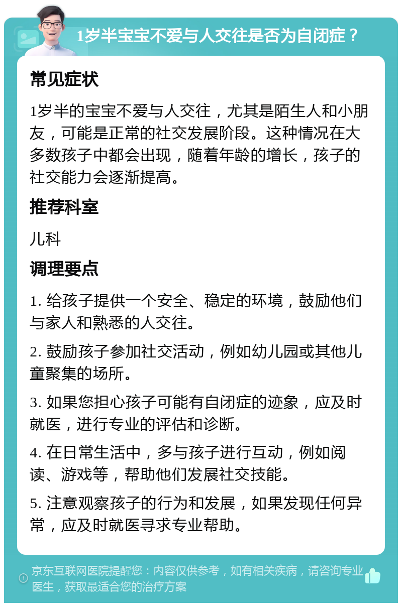 1岁半宝宝不爱与人交往是否为自闭症？ 常见症状 1岁半的宝宝不爱与人交往，尤其是陌生人和小朋友，可能是正常的社交发展阶段。这种情况在大多数孩子中都会出现，随着年龄的增长，孩子的社交能力会逐渐提高。 推荐科室 儿科 调理要点 1. 给孩子提供一个安全、稳定的环境，鼓励他们与家人和熟悉的人交往。 2. 鼓励孩子参加社交活动，例如幼儿园或其他儿童聚集的场所。 3. 如果您担心孩子可能有自闭症的迹象，应及时就医，进行专业的评估和诊断。 4. 在日常生活中，多与孩子进行互动，例如阅读、游戏等，帮助他们发展社交技能。 5. 注意观察孩子的行为和发展，如果发现任何异常，应及时就医寻求专业帮助。