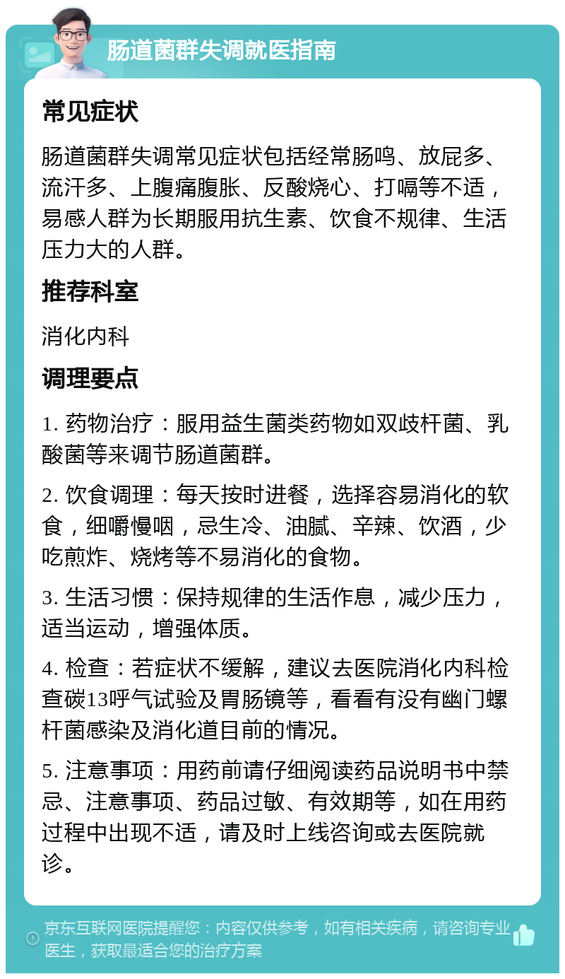 肠道菌群失调就医指南 常见症状 肠道菌群失调常见症状包括经常肠鸣、放屁多、流汗多、上腹痛腹胀、反酸烧心、打嗝等不适，易感人群为长期服用抗生素、饮食不规律、生活压力大的人群。 推荐科室 消化内科 调理要点 1. 药物治疗：服用益生菌类药物如双歧杆菌、乳酸菌等来调节肠道菌群。 2. 饮食调理：每天按时进餐，选择容易消化的软食，细嚼慢咽，忌生冷、油腻、辛辣、饮酒，少吃煎炸、烧烤等不易消化的食物。 3. 生活习惯：保持规律的生活作息，减少压力，适当运动，增强体质。 4. 检查：若症状不缓解，建议去医院消化内科检查碳13呼气试验及胃肠镜等，看看有没有幽门螺杆菌感染及消化道目前的情况。 5. 注意事项：用药前请仔细阅读药品说明书中禁忌、注意事项、药品过敏、有效期等，如在用药过程中出现不适，请及时上线咨询或去医院就诊。