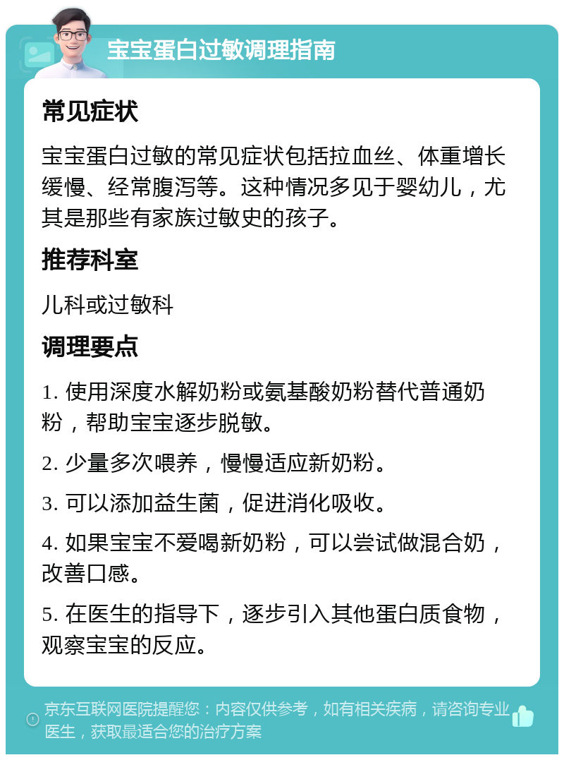 宝宝蛋白过敏调理指南 常见症状 宝宝蛋白过敏的常见症状包括拉血丝、体重增长缓慢、经常腹泻等。这种情况多见于婴幼儿，尤其是那些有家族过敏史的孩子。 推荐科室 儿科或过敏科 调理要点 1. 使用深度水解奶粉或氨基酸奶粉替代普通奶粉，帮助宝宝逐步脱敏。 2. 少量多次喂养，慢慢适应新奶粉。 3. 可以添加益生菌，促进消化吸收。 4. 如果宝宝不爱喝新奶粉，可以尝试做混合奶，改善口感。 5. 在医生的指导下，逐步引入其他蛋白质食物，观察宝宝的反应。