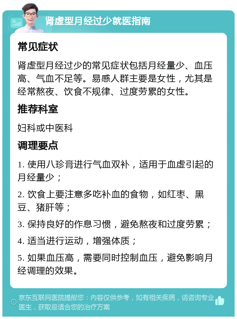 肾虚型月经过少就医指南 常见症状 肾虚型月经过少的常见症状包括月经量少、血压高、气血不足等。易感人群主要是女性，尤其是经常熬夜、饮食不规律、过度劳累的女性。 推荐科室 妇科或中医科 调理要点 1. 使用八珍膏进行气血双补，适用于血虚引起的月经量少； 2. 饮食上要注意多吃补血的食物，如红枣、黑豆、猪肝等； 3. 保持良好的作息习惯，避免熬夜和过度劳累； 4. 适当进行运动，增强体质； 5. 如果血压高，需要同时控制血压，避免影响月经调理的效果。