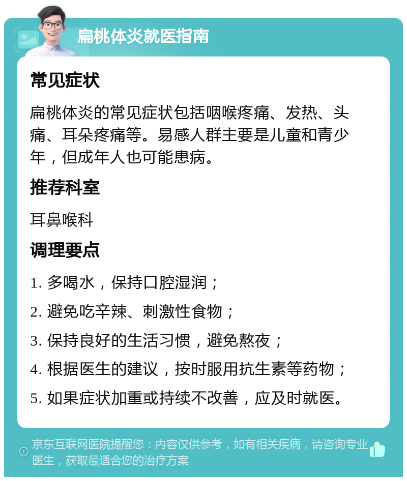 扁桃体炎就医指南 常见症状 扁桃体炎的常见症状包括咽喉疼痛、发热、头痛、耳朵疼痛等。易感人群主要是儿童和青少年，但成年人也可能患病。 推荐科室 耳鼻喉科 调理要点 1. 多喝水，保持口腔湿润； 2. 避免吃辛辣、刺激性食物； 3. 保持良好的生活习惯，避免熬夜； 4. 根据医生的建议，按时服用抗生素等药物； 5. 如果症状加重或持续不改善，应及时就医。