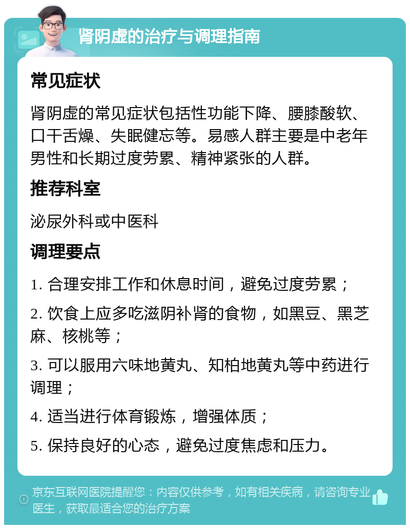 肾阴虚的治疗与调理指南 常见症状 肾阴虚的常见症状包括性功能下降、腰膝酸软、口干舌燥、失眠健忘等。易感人群主要是中老年男性和长期过度劳累、精神紧张的人群。 推荐科室 泌尿外科或中医科 调理要点 1. 合理安排工作和休息时间，避免过度劳累； 2. 饮食上应多吃滋阴补肾的食物，如黑豆、黑芝麻、核桃等； 3. 可以服用六味地黄丸、知柏地黄丸等中药进行调理； 4. 适当进行体育锻炼，增强体质； 5. 保持良好的心态，避免过度焦虑和压力。