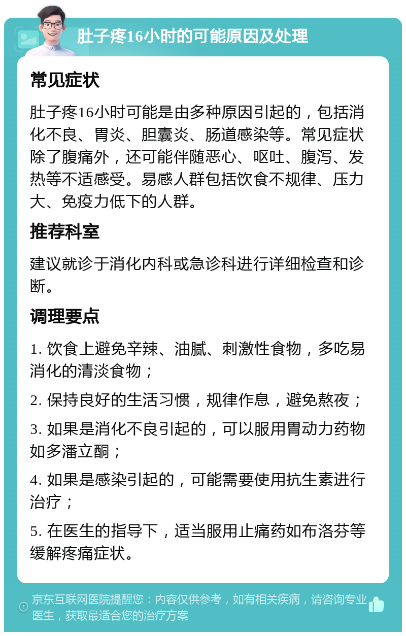 肚子疼16小时的可能原因及处理 常见症状 肚子疼16小时可能是由多种原因引起的，包括消化不良、胃炎、胆囊炎、肠道感染等。常见症状除了腹痛外，还可能伴随恶心、呕吐、腹泻、发热等不适感受。易感人群包括饮食不规律、压力大、免疫力低下的人群。 推荐科室 建议就诊于消化内科或急诊科进行详细检查和诊断。 调理要点 1. 饮食上避免辛辣、油腻、刺激性食物，多吃易消化的清淡食物； 2. 保持良好的生活习惯，规律作息，避免熬夜； 3. 如果是消化不良引起的，可以服用胃动力药物如多潘立酮； 4. 如果是感染引起的，可能需要使用抗生素进行治疗； 5. 在医生的指导下，适当服用止痛药如布洛芬等缓解疼痛症状。