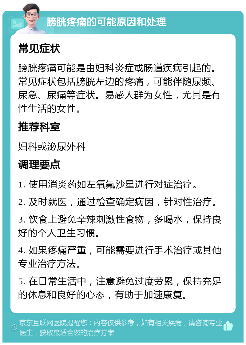 膀胱疼痛的可能原因和处理 常见症状 膀胱疼痛可能是由妇科炎症或肠道疾病引起的。常见症状包括膀胱左边的疼痛，可能伴随尿频、尿急、尿痛等症状。易感人群为女性，尤其是有性生活的女性。 推荐科室 妇科或泌尿外科 调理要点 1. 使用消炎药如左氧氟沙星进行对症治疗。 2. 及时就医，通过检查确定病因，针对性治疗。 3. 饮食上避免辛辣刺激性食物，多喝水，保持良好的个人卫生习惯。 4. 如果疼痛严重，可能需要进行手术治疗或其他专业治疗方法。 5. 在日常生活中，注意避免过度劳累，保持充足的休息和良好的心态，有助于加速康复。