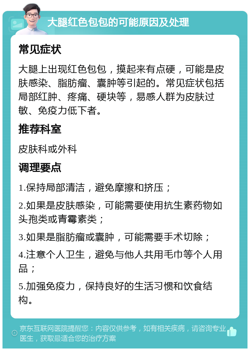 大腿红色包包的可能原因及处理 常见症状 大腿上出现红色包包，摸起来有点硬，可能是皮肤感染、脂肪瘤、囊肿等引起的。常见症状包括局部红肿、疼痛、硬块等，易感人群为皮肤过敏、免疫力低下者。 推荐科室 皮肤科或外科 调理要点 1.保持局部清洁，避免摩擦和挤压； 2.如果是皮肤感染，可能需要使用抗生素药物如头孢类或青霉素类； 3.如果是脂肪瘤或囊肿，可能需要手术切除； 4.注意个人卫生，避免与他人共用毛巾等个人用品； 5.加强免疫力，保持良好的生活习惯和饮食结构。