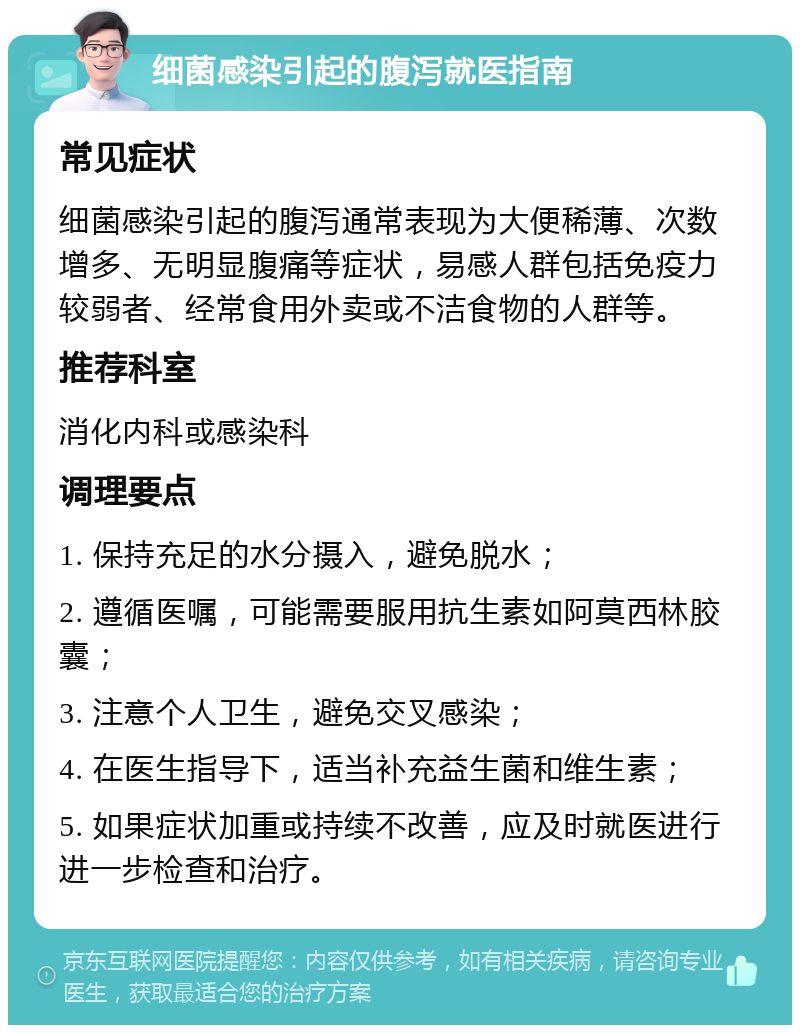 细菌感染引起的腹泻就医指南 常见症状 细菌感染引起的腹泻通常表现为大便稀薄、次数增多、无明显腹痛等症状，易感人群包括免疫力较弱者、经常食用外卖或不洁食物的人群等。 推荐科室 消化内科或感染科 调理要点 1. 保持充足的水分摄入，避免脱水； 2. 遵循医嘱，可能需要服用抗生素如阿莫西林胶囊； 3. 注意个人卫生，避免交叉感染； 4. 在医生指导下，适当补充益生菌和维生素； 5. 如果症状加重或持续不改善，应及时就医进行进一步检查和治疗。