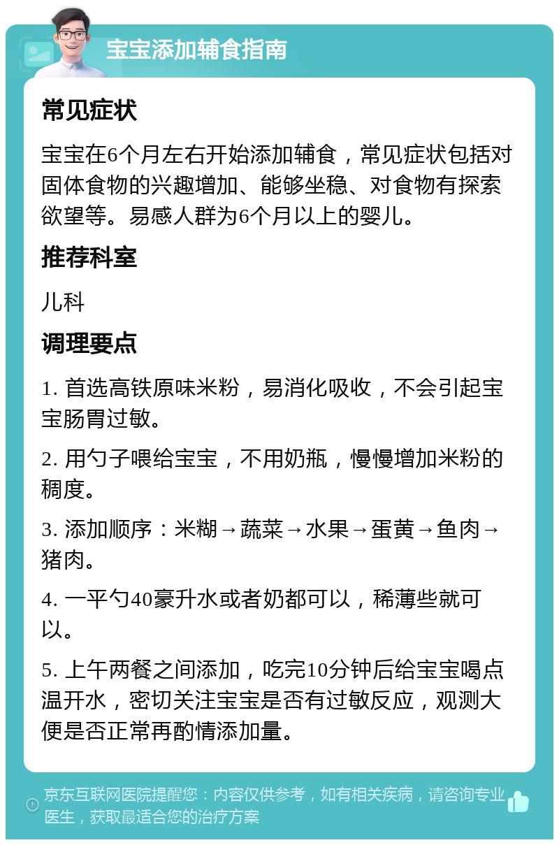 宝宝添加辅食指南 常见症状 宝宝在6个月左右开始添加辅食，常见症状包括对固体食物的兴趣增加、能够坐稳、对食物有探索欲望等。易感人群为6个月以上的婴儿。 推荐科室 儿科 调理要点 1. 首选高铁原味米粉，易消化吸收，不会引起宝宝肠胃过敏。 2. 用勺子喂给宝宝，不用奶瓶，慢慢增加米粉的稠度。 3. 添加顺序：米糊→蔬菜→水果→蛋黄→鱼肉→猪肉。 4. 一平勺40豪升水或者奶都可以，稀薄些就可以。 5. 上午两餐之间添加，吃完10分钟后给宝宝喝点温开水，密切关注宝宝是否有过敏反应，观测大便是否正常再酌情添加量。