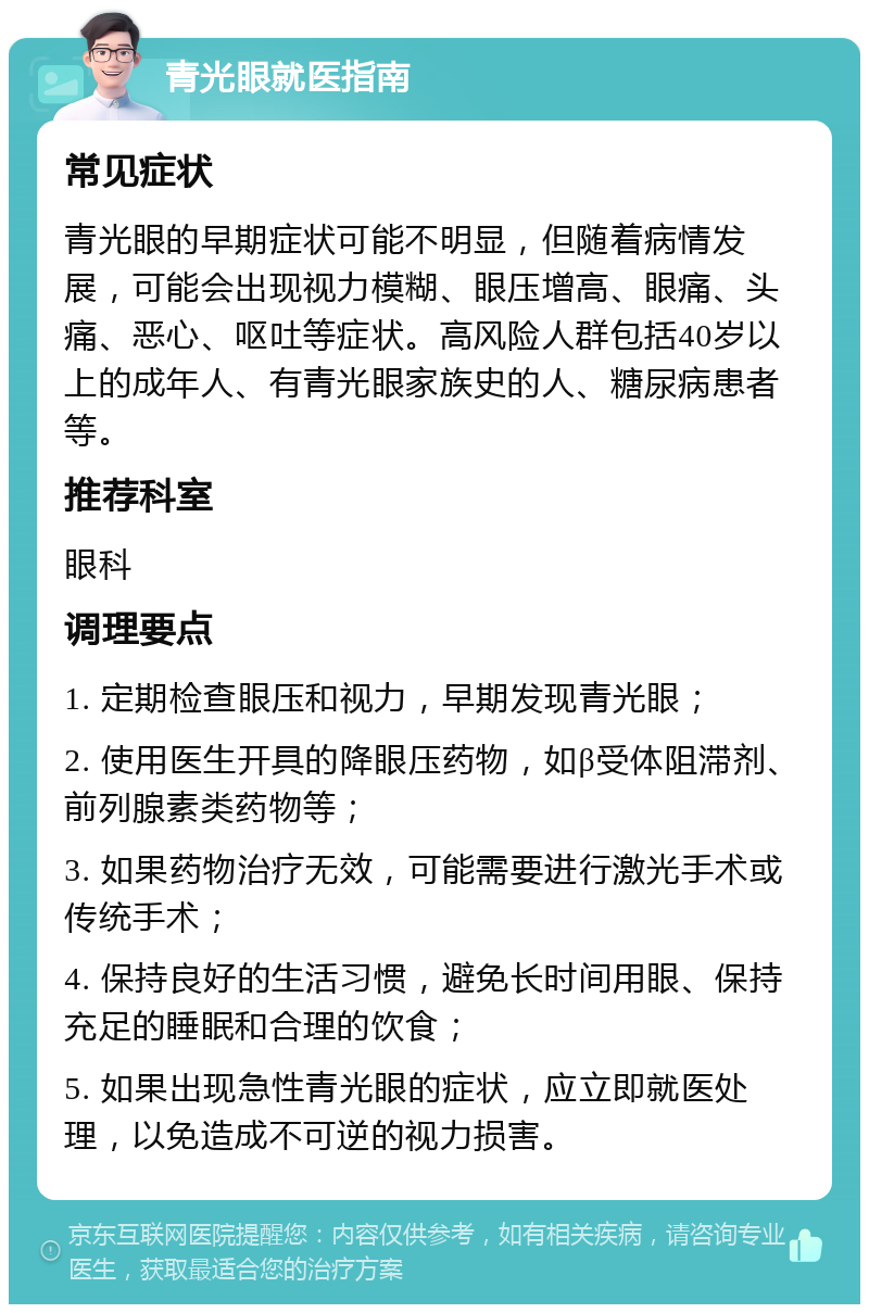 青光眼就医指南 常见症状 青光眼的早期症状可能不明显，但随着病情发展，可能会出现视力模糊、眼压增高、眼痛、头痛、恶心、呕吐等症状。高风险人群包括40岁以上的成年人、有青光眼家族史的人、糖尿病患者等。 推荐科室 眼科 调理要点 1. 定期检查眼压和视力，早期发现青光眼； 2. 使用医生开具的降眼压药物，如β受体阻滞剂、前列腺素类药物等； 3. 如果药物治疗无效，可能需要进行激光手术或传统手术； 4. 保持良好的生活习惯，避免长时间用眼、保持充足的睡眠和合理的饮食； 5. 如果出现急性青光眼的症状，应立即就医处理，以免造成不可逆的视力损害。