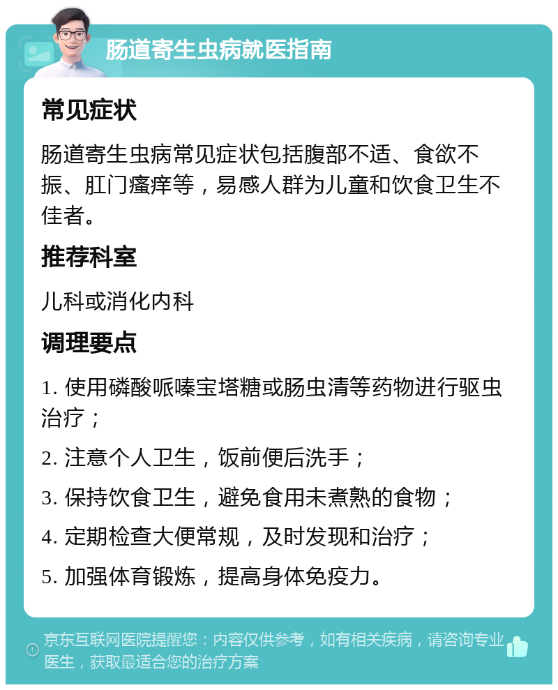 肠道寄生虫病就医指南 常见症状 肠道寄生虫病常见症状包括腹部不适、食欲不振、肛门瘙痒等，易感人群为儿童和饮食卫生不佳者。 推荐科室 儿科或消化内科 调理要点 1. 使用磷酸哌嗪宝塔糖或肠虫清等药物进行驱虫治疗； 2. 注意个人卫生，饭前便后洗手； 3. 保持饮食卫生，避免食用未煮熟的食物； 4. 定期检查大便常规，及时发现和治疗； 5. 加强体育锻炼，提高身体免疫力。