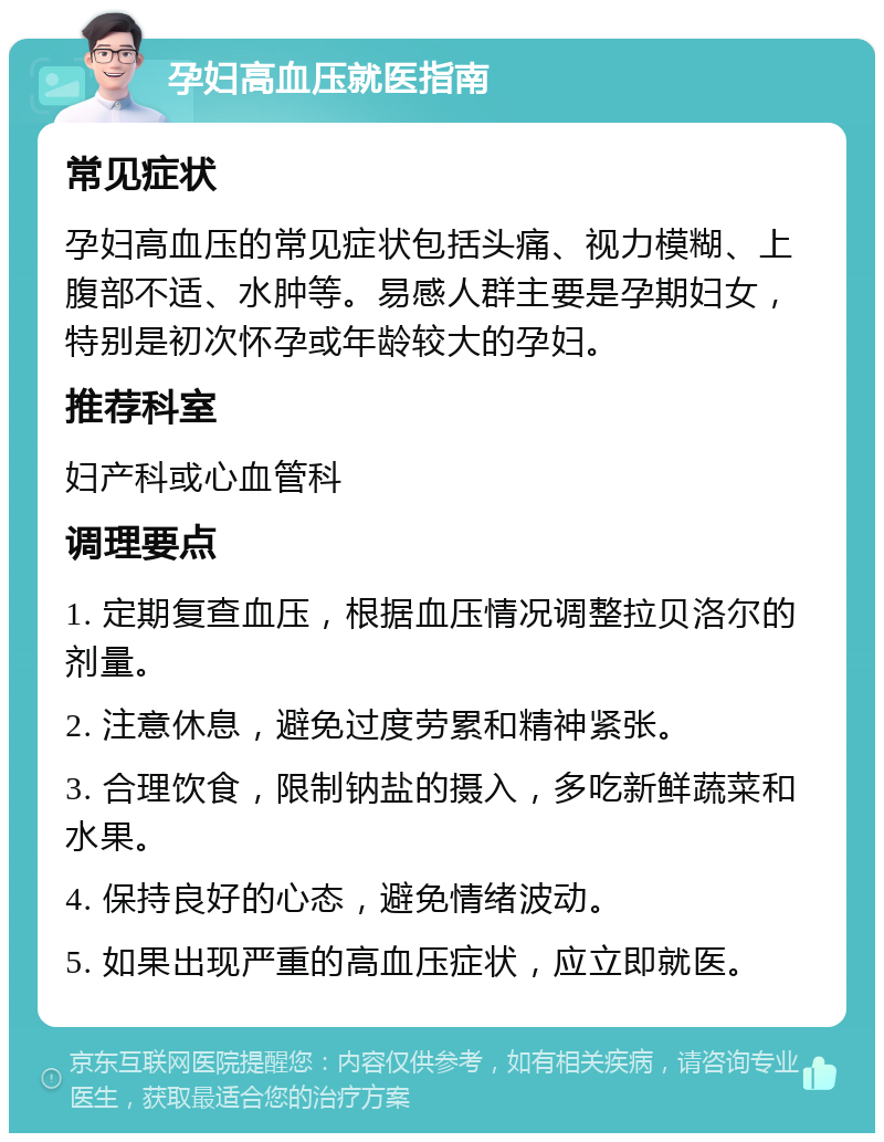 孕妇高血压就医指南 常见症状 孕妇高血压的常见症状包括头痛、视力模糊、上腹部不适、水肿等。易感人群主要是孕期妇女，特别是初次怀孕或年龄较大的孕妇。 推荐科室 妇产科或心血管科 调理要点 1. 定期复查血压，根据血压情况调整拉贝洛尔的剂量。 2. 注意休息，避免过度劳累和精神紧张。 3. 合理饮食，限制钠盐的摄入，多吃新鲜蔬菜和水果。 4. 保持良好的心态，避免情绪波动。 5. 如果出现严重的高血压症状，应立即就医。