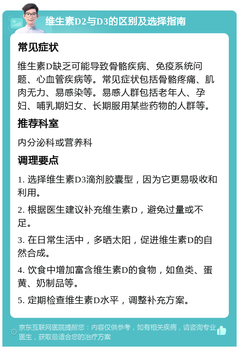 维生素D2与D3的区别及选择指南 常见症状 维生素D缺乏可能导致骨骼疾病、免疫系统问题、心血管疾病等。常见症状包括骨骼疼痛、肌肉无力、易感染等。易感人群包括老年人、孕妇、哺乳期妇女、长期服用某些药物的人群等。 推荐科室 内分泌科或营养科 调理要点 1. 选择维生素D3滴剂胶囊型，因为它更易吸收和利用。 2. 根据医生建议补充维生素D，避免过量或不足。 3. 在日常生活中，多晒太阳，促进维生素D的自然合成。 4. 饮食中增加富含维生素D的食物，如鱼类、蛋黄、奶制品等。 5. 定期检查维生素D水平，调整补充方案。