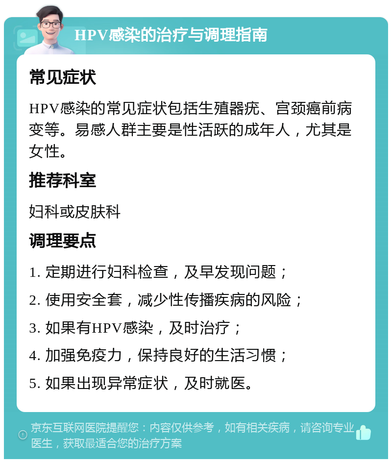 HPV感染的治疗与调理指南 常见症状 HPV感染的常见症状包括生殖器疣、宫颈癌前病变等。易感人群主要是性活跃的成年人，尤其是女性。 推荐科室 妇科或皮肤科 调理要点 1. 定期进行妇科检查，及早发现问题； 2. 使用安全套，减少性传播疾病的风险； 3. 如果有HPV感染，及时治疗； 4. 加强免疫力，保持良好的生活习惯； 5. 如果出现异常症状，及时就医。