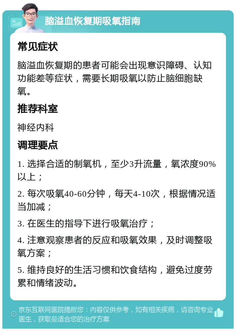 脑溢血恢复期吸氧指南 常见症状 脑溢血恢复期的患者可能会出现意识障碍、认知功能差等症状，需要长期吸氧以防止脑细胞缺氧。 推荐科室 神经内科 调理要点 1. 选择合适的制氧机，至少3升流量，氧浓度90%以上； 2. 每次吸氧40-60分钟，每天4-10次，根据情况适当加减； 3. 在医生的指导下进行吸氧治疗； 4. 注意观察患者的反应和吸氧效果，及时调整吸氧方案； 5. 维持良好的生活习惯和饮食结构，避免过度劳累和情绪波动。