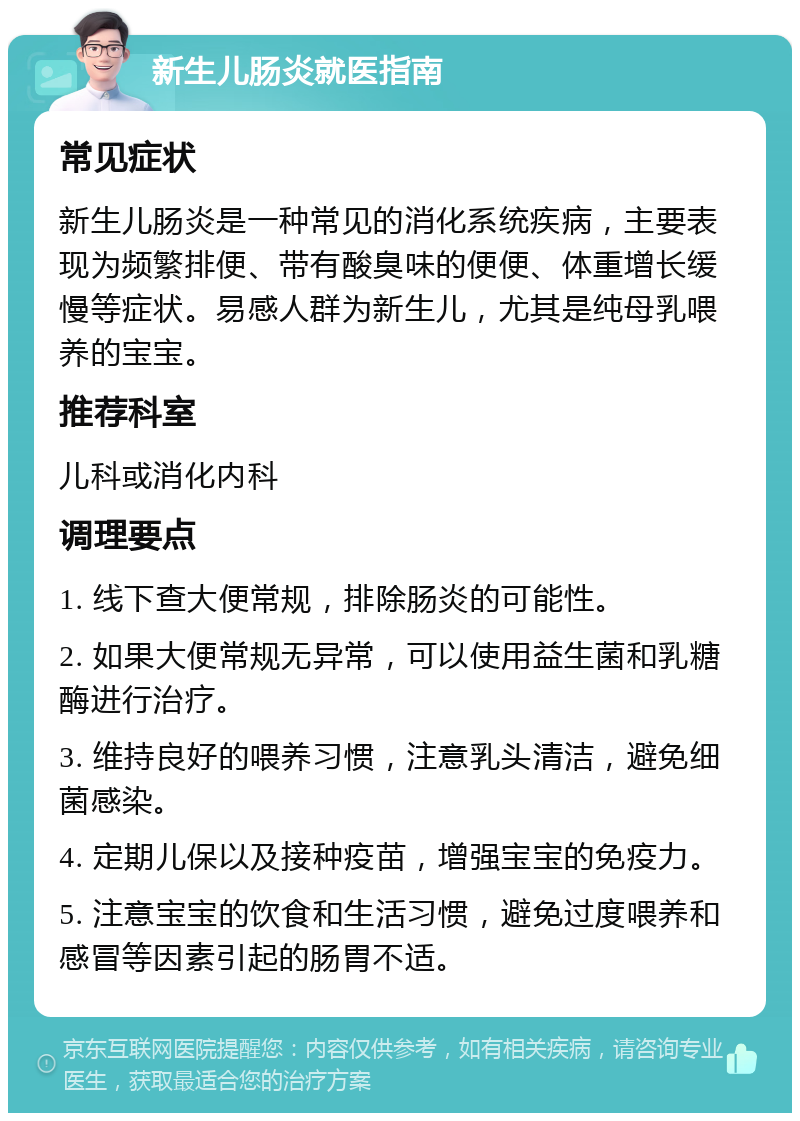 新生儿肠炎就医指南 常见症状 新生儿肠炎是一种常见的消化系统疾病，主要表现为频繁排便、带有酸臭味的便便、体重增长缓慢等症状。易感人群为新生儿，尤其是纯母乳喂养的宝宝。 推荐科室 儿科或消化内科 调理要点 1. 线下查大便常规，排除肠炎的可能性。 2. 如果大便常规无异常，可以使用益生菌和乳糖酶进行治疗。 3. 维持良好的喂养习惯，注意乳头清洁，避免细菌感染。 4. 定期儿保以及接种疫苗，增强宝宝的免疫力。 5. 注意宝宝的饮食和生活习惯，避免过度喂养和感冒等因素引起的肠胃不适。