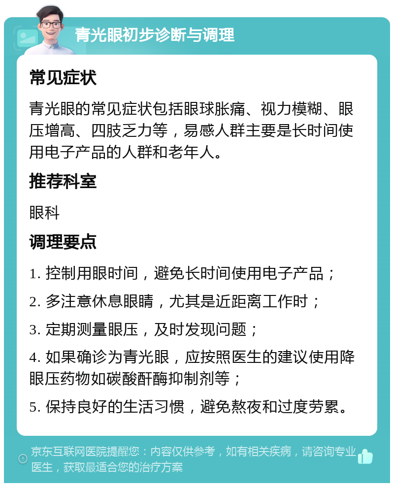 青光眼初步诊断与调理 常见症状 青光眼的常见症状包括眼球胀痛、视力模糊、眼压增高、四肢乏力等，易感人群主要是长时间使用电子产品的人群和老年人。 推荐科室 眼科 调理要点 1. 控制用眼时间，避免长时间使用电子产品； 2. 多注意休息眼睛，尤其是近距离工作时； 3. 定期测量眼压，及时发现问题； 4. 如果确诊为青光眼，应按照医生的建议使用降眼压药物如碳酸酐酶抑制剂等； 5. 保持良好的生活习惯，避免熬夜和过度劳累。