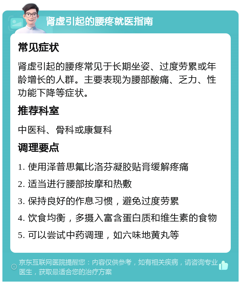 肾虚引起的腰疼就医指南 常见症状 肾虚引起的腰疼常见于长期坐姿、过度劳累或年龄增长的人群。主要表现为腰部酸痛、乏力、性功能下降等症状。 推荐科室 中医科、骨科或康复科 调理要点 1. 使用泽普思氟比洛芬凝胶贴膏缓解疼痛 2. 适当进行腰部按摩和热敷 3. 保持良好的作息习惯，避免过度劳累 4. 饮食均衡，多摄入富含蛋白质和维生素的食物 5. 可以尝试中药调理，如六味地黄丸等