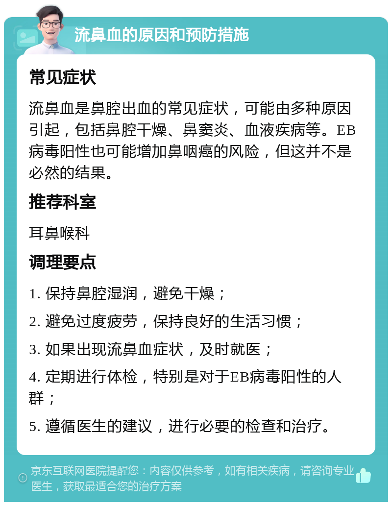 流鼻血的原因和预防措施 常见症状 流鼻血是鼻腔出血的常见症状，可能由多种原因引起，包括鼻腔干燥、鼻窦炎、血液疾病等。EB病毒阳性也可能增加鼻咽癌的风险，但这并不是必然的结果。 推荐科室 耳鼻喉科 调理要点 1. 保持鼻腔湿润，避免干燥； 2. 避免过度疲劳，保持良好的生活习惯； 3. 如果出现流鼻血症状，及时就医； 4. 定期进行体检，特别是对于EB病毒阳性的人群； 5. 遵循医生的建议，进行必要的检查和治疗。