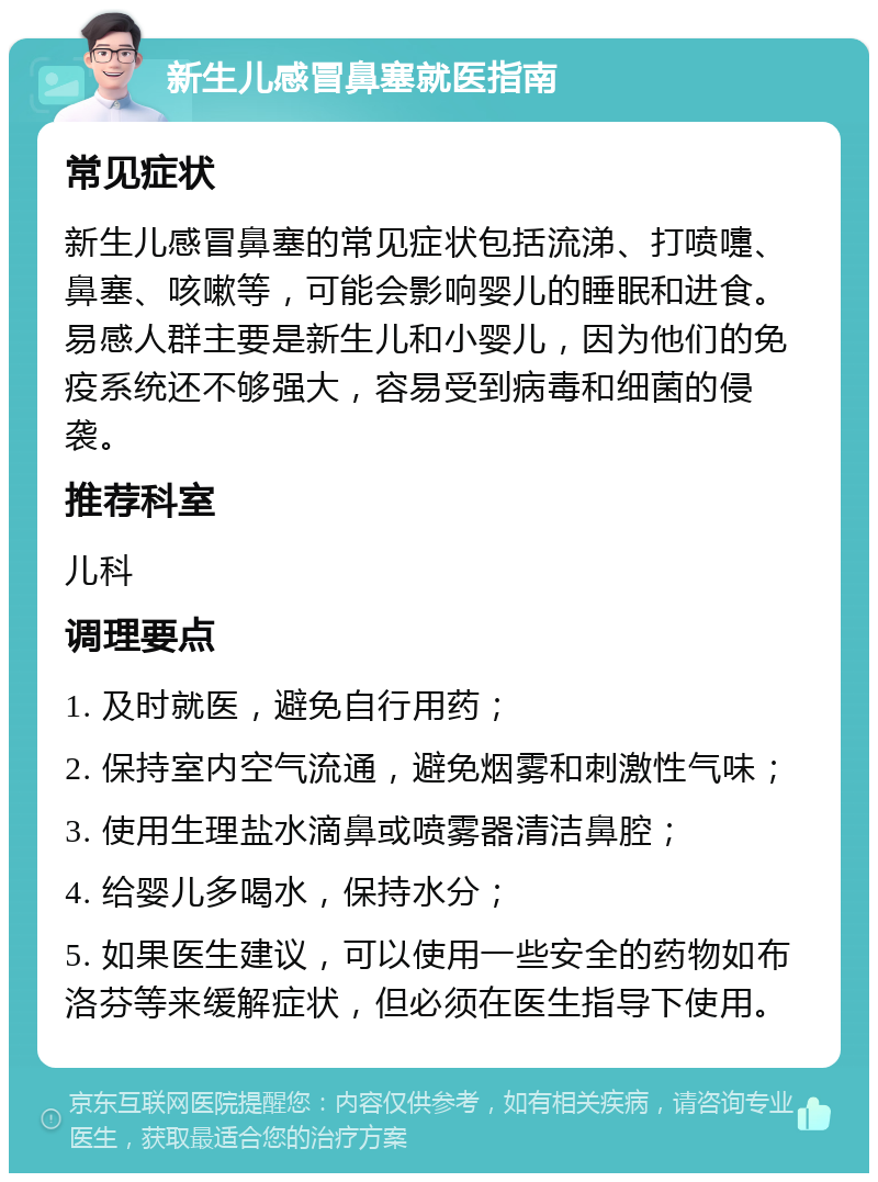 新生儿感冒鼻塞就医指南 常见症状 新生儿感冒鼻塞的常见症状包括流涕、打喷嚏、鼻塞、咳嗽等，可能会影响婴儿的睡眠和进食。易感人群主要是新生儿和小婴儿，因为他们的免疫系统还不够强大，容易受到病毒和细菌的侵袭。 推荐科室 儿科 调理要点 1. 及时就医，避免自行用药； 2. 保持室内空气流通，避免烟雾和刺激性气味； 3. 使用生理盐水滴鼻或喷雾器清洁鼻腔； 4. 给婴儿多喝水，保持水分； 5. 如果医生建议，可以使用一些安全的药物如布洛芬等来缓解症状，但必须在医生指导下使用。