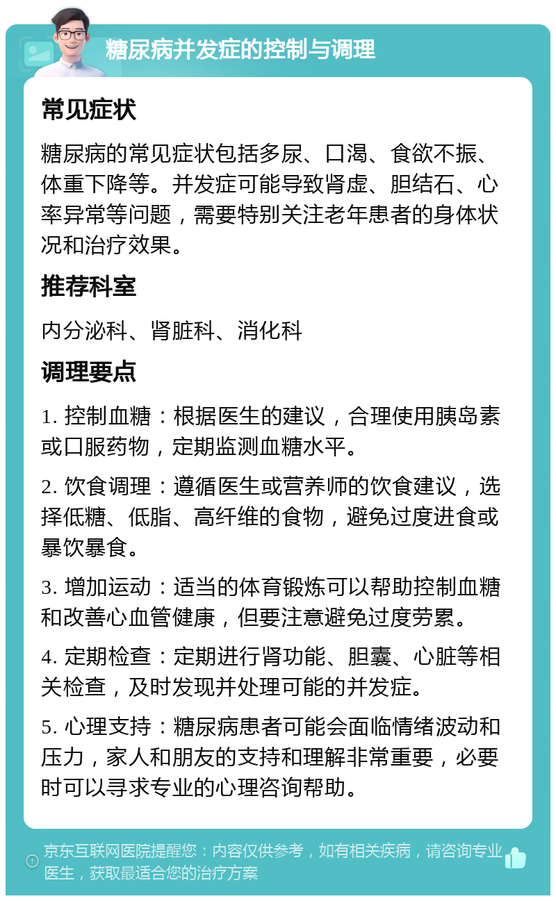 糖尿病并发症的控制与调理 常见症状 糖尿病的常见症状包括多尿、口渴、食欲不振、体重下降等。并发症可能导致肾虚、胆结石、心率异常等问题，需要特别关注老年患者的身体状况和治疗效果。 推荐科室 内分泌科、肾脏科、消化科 调理要点 1. 控制血糖：根据医生的建议，合理使用胰岛素或口服药物，定期监测血糖水平。 2. 饮食调理：遵循医生或营养师的饮食建议，选择低糖、低脂、高纤维的食物，避免过度进食或暴饮暴食。 3. 增加运动：适当的体育锻炼可以帮助控制血糖和改善心血管健康，但要注意避免过度劳累。 4. 定期检查：定期进行肾功能、胆囊、心脏等相关检查，及时发现并处理可能的并发症。 5. 心理支持：糖尿病患者可能会面临情绪波动和压力，家人和朋友的支持和理解非常重要，必要时可以寻求专业的心理咨询帮助。