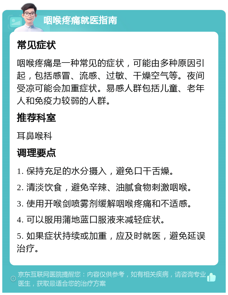 咽喉疼痛就医指南 常见症状 咽喉疼痛是一种常见的症状，可能由多种原因引起，包括感冒、流感、过敏、干燥空气等。夜间受凉可能会加重症状。易感人群包括儿童、老年人和免疫力较弱的人群。 推荐科室 耳鼻喉科 调理要点 1. 保持充足的水分摄入，避免口干舌燥。 2. 清淡饮食，避免辛辣、油腻食物刺激咽喉。 3. 使用开喉剑喷雾剂缓解咽喉疼痛和不适感。 4. 可以服用蒲地蓝口服液来减轻症状。 5. 如果症状持续或加重，应及时就医，避免延误治疗。