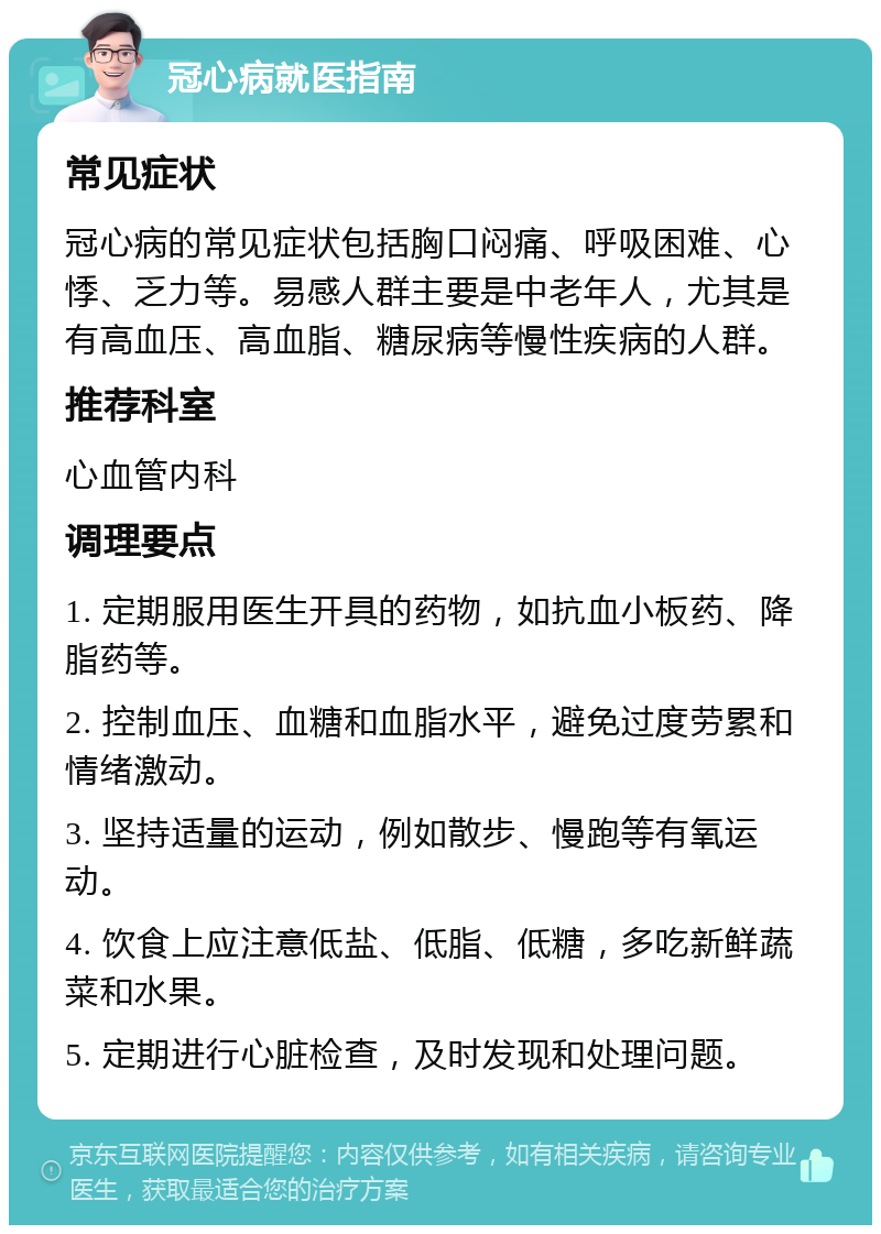 冠心病就医指南 常见症状 冠心病的常见症状包括胸口闷痛、呼吸困难、心悸、乏力等。易感人群主要是中老年人，尤其是有高血压、高血脂、糖尿病等慢性疾病的人群。 推荐科室 心血管内科 调理要点 1. 定期服用医生开具的药物，如抗血小板药、降脂药等。 2. 控制血压、血糖和血脂水平，避免过度劳累和情绪激动。 3. 坚持适量的运动，例如散步、慢跑等有氧运动。 4. 饮食上应注意低盐、低脂、低糖，多吃新鲜蔬菜和水果。 5. 定期进行心脏检查，及时发现和处理问题。