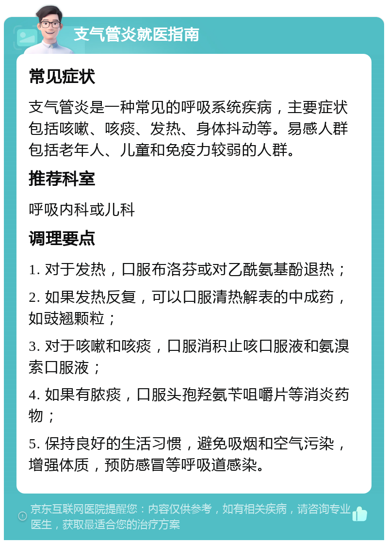 支气管炎就医指南 常见症状 支气管炎是一种常见的呼吸系统疾病，主要症状包括咳嗽、咳痰、发热、身体抖动等。易感人群包括老年人、儿童和免疫力较弱的人群。 推荐科室 呼吸内科或儿科 调理要点 1. 对于发热，口服布洛芬或对乙酰氨基酚退热； 2. 如果发热反复，可以口服清热解表的中成药，如豉翘颗粒； 3. 对于咳嗽和咳痰，口服消积止咳口服液和氨溴索口服液； 4. 如果有脓痰，口服头孢羟氨苄咀嚼片等消炎药物； 5. 保持良好的生活习惯，避免吸烟和空气污染，增强体质，预防感冒等呼吸道感染。