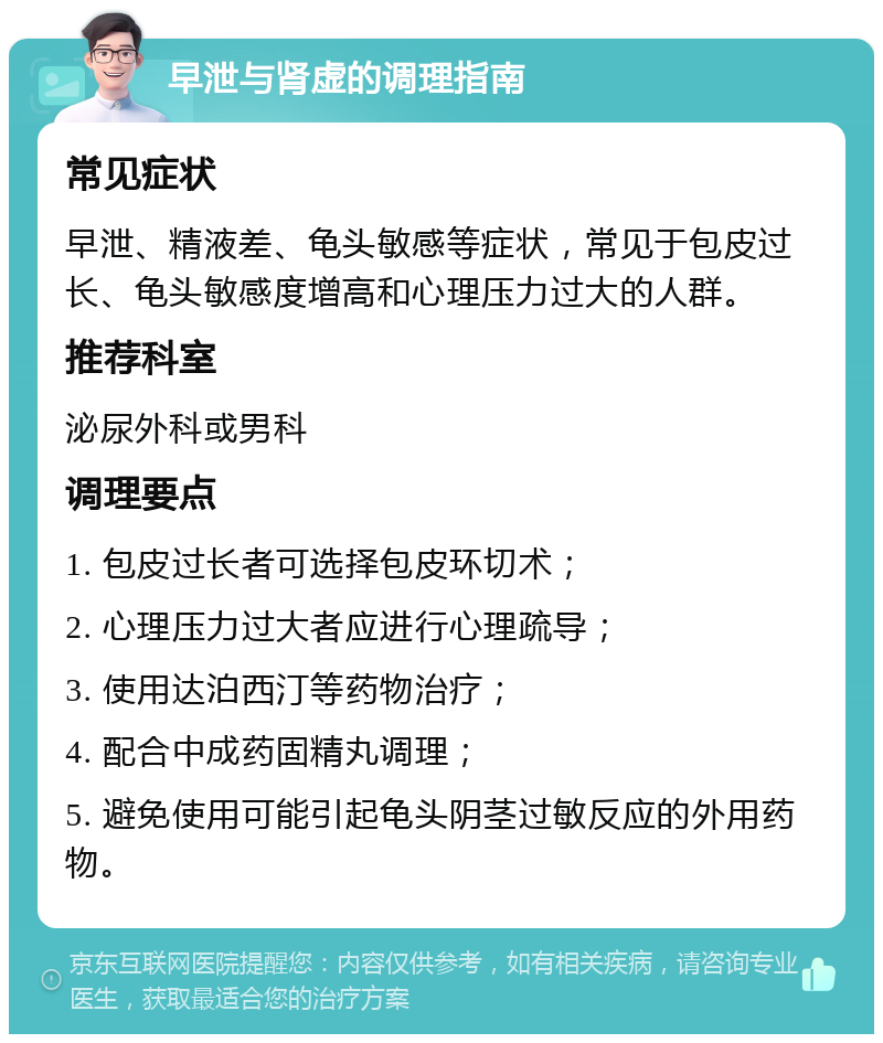 早泄与肾虚的调理指南 常见症状 早泄、精液差、龟头敏感等症状，常见于包皮过长、龟头敏感度增高和心理压力过大的人群。 推荐科室 泌尿外科或男科 调理要点 1. 包皮过长者可选择包皮环切术； 2. 心理压力过大者应进行心理疏导； 3. 使用达泊西汀等药物治疗； 4. 配合中成药固精丸调理； 5. 避免使用可能引起龟头阴茎过敏反应的外用药物。