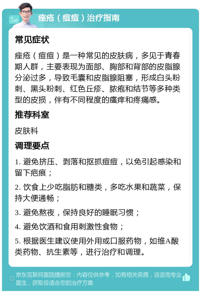 痤疮（痘痘）治疗指南 常见症状 痤疮（痘痘）是一种常见的皮肤病，多见于青春期人群，主要表现为面部、胸部和背部的皮脂腺分泌过多，导致毛囊和皮脂腺阻塞，形成白头粉刺、黑头粉刺、红色丘疹、脓疱和结节等多种类型的皮损，伴有不同程度的瘙痒和疼痛感。 推荐科室 皮肤科 调理要点 1. 避免挤压、剥落和抠抓痘痘，以免引起感染和留下疤痕； 2. 饮食上少吃脂肪和糖类，多吃水果和蔬菜，保持大便通畅； 3. 避免熬夜，保持良好的睡眠习惯； 4. 避免饮酒和食用刺激性食物； 5. 根据医生建议使用外用或口服药物，如维A酸类药物、抗生素等，进行治疗和调理。