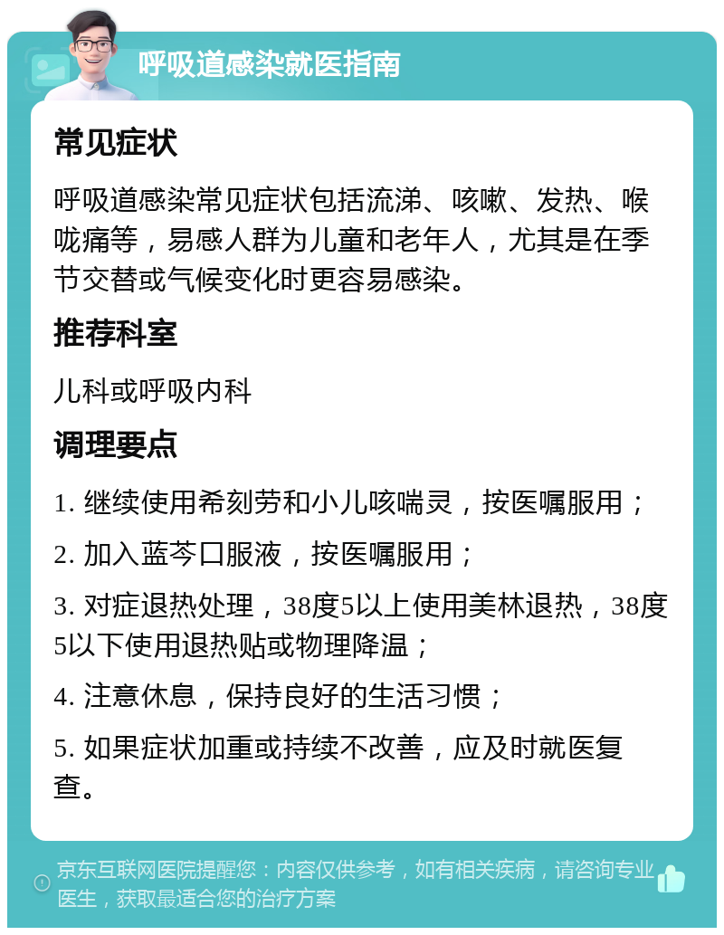 呼吸道感染就医指南 常见症状 呼吸道感染常见症状包括流涕、咳嗽、发热、喉咙痛等，易感人群为儿童和老年人，尤其是在季节交替或气候变化时更容易感染。 推荐科室 儿科或呼吸内科 调理要点 1. 继续使用希刻劳和小儿咳喘灵，按医嘱服用； 2. 加入蓝芩口服液，按医嘱服用； 3. 对症退热处理，38度5以上使用美林退热，38度5以下使用退热贴或物理降温； 4. 注意休息，保持良好的生活习惯； 5. 如果症状加重或持续不改善，应及时就医复查。