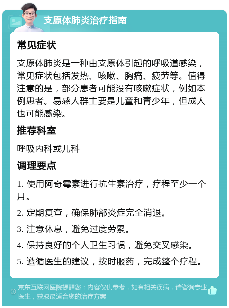 支原体肺炎治疗指南 常见症状 支原体肺炎是一种由支原体引起的呼吸道感染，常见症状包括发热、咳嗽、胸痛、疲劳等。值得注意的是，部分患者可能没有咳嗽症状，例如本例患者。易感人群主要是儿童和青少年，但成人也可能感染。 推荐科室 呼吸内科或儿科 调理要点 1. 使用阿奇霉素进行抗生素治疗，疗程至少一个月。 2. 定期复查，确保肺部炎症完全消退。 3. 注意休息，避免过度劳累。 4. 保持良好的个人卫生习惯，避免交叉感染。 5. 遵循医生的建议，按时服药，完成整个疗程。