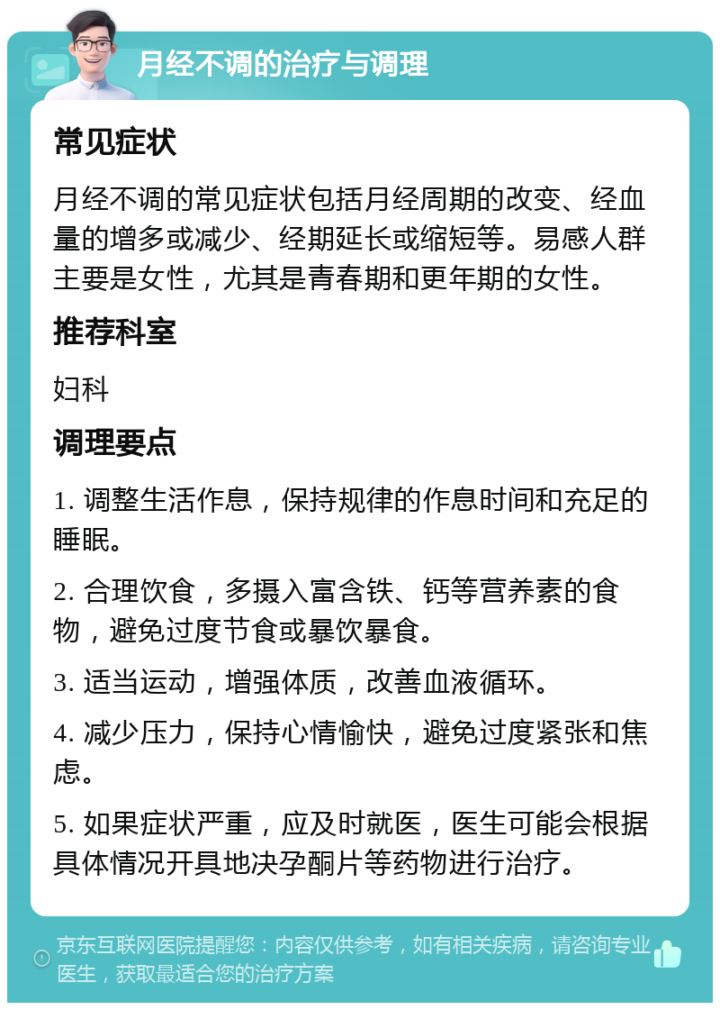 月经不调的治疗与调理 常见症状 月经不调的常见症状包括月经周期的改变、经血量的增多或减少、经期延长或缩短等。易感人群主要是女性，尤其是青春期和更年期的女性。 推荐科室 妇科 调理要点 1. 调整生活作息，保持规律的作息时间和充足的睡眠。 2. 合理饮食，多摄入富含铁、钙等营养素的食物，避免过度节食或暴饮暴食。 3. 适当运动，增强体质，改善血液循环。 4. 减少压力，保持心情愉快，避免过度紧张和焦虑。 5. 如果症状严重，应及时就医，医生可能会根据具体情况开具地决孕酮片等药物进行治疗。