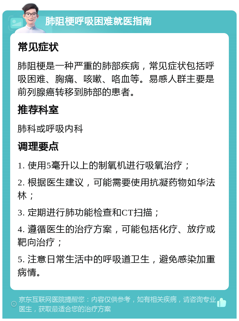 肺阻梗呼吸困难就医指南 常见症状 肺阻梗是一种严重的肺部疾病，常见症状包括呼吸困难、胸痛、咳嗽、咯血等。易感人群主要是前列腺癌转移到肺部的患者。 推荐科室 肺科或呼吸内科 调理要点 1. 使用5毫升以上的制氧机进行吸氧治疗； 2. 根据医生建议，可能需要使用抗凝药物如华法林； 3. 定期进行肺功能检查和CT扫描； 4. 遵循医生的治疗方案，可能包括化疗、放疗或靶向治疗； 5. 注意日常生活中的呼吸道卫生，避免感染加重病情。