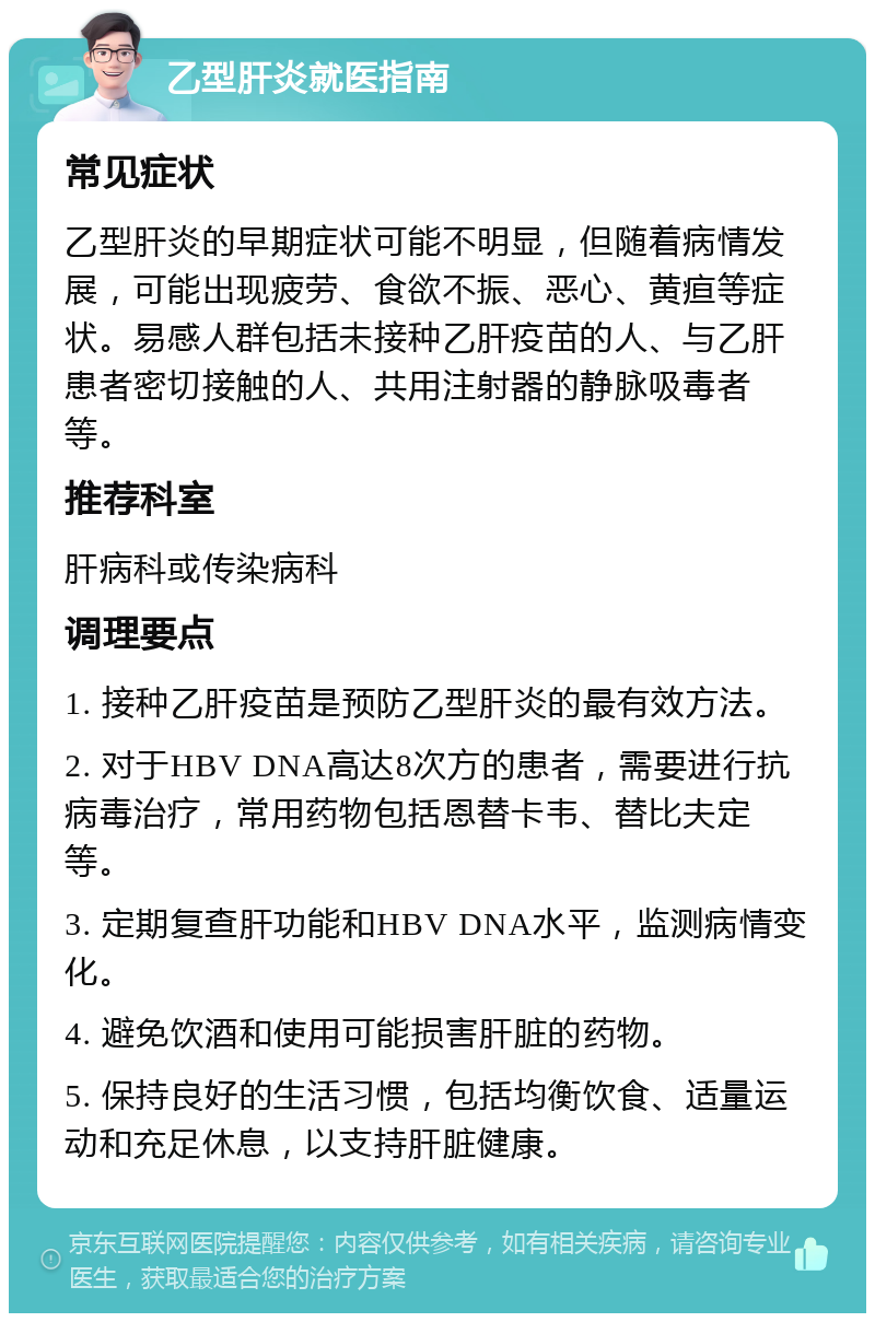 乙型肝炎就医指南 常见症状 乙型肝炎的早期症状可能不明显，但随着病情发展，可能出现疲劳、食欲不振、恶心、黄疸等症状。易感人群包括未接种乙肝疫苗的人、与乙肝患者密切接触的人、共用注射器的静脉吸毒者等。 推荐科室 肝病科或传染病科 调理要点 1. 接种乙肝疫苗是预防乙型肝炎的最有效方法。 2. 对于HBV DNA高达8次方的患者，需要进行抗病毒治疗，常用药物包括恩替卡韦、替比夫定等。 3. 定期复查肝功能和HBV DNA水平，监测病情变化。 4. 避免饮酒和使用可能损害肝脏的药物。 5. 保持良好的生活习惯，包括均衡饮食、适量运动和充足休息，以支持肝脏健康。