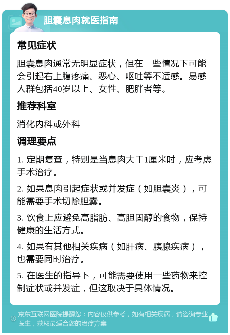 胆囊息肉就医指南 常见症状 胆囊息肉通常无明显症状，但在一些情况下可能会引起右上腹疼痛、恶心、呕吐等不适感。易感人群包括40岁以上、女性、肥胖者等。 推荐科室 消化内科或外科 调理要点 1. 定期复查，特别是当息肉大于1厘米时，应考虑手术治疗。 2. 如果息肉引起症状或并发症（如胆囊炎），可能需要手术切除胆囊。 3. 饮食上应避免高脂肪、高胆固醇的食物，保持健康的生活方式。 4. 如果有其他相关疾病（如肝病、胰腺疾病），也需要同时治疗。 5. 在医生的指导下，可能需要使用一些药物来控制症状或并发症，但这取决于具体情况。