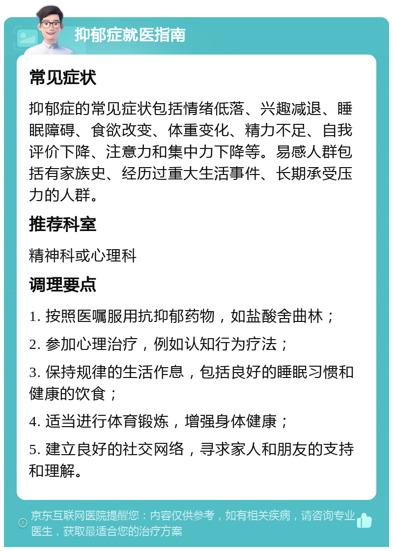 抑郁症就医指南 常见症状 抑郁症的常见症状包括情绪低落、兴趣减退、睡眠障碍、食欲改变、体重变化、精力不足、自我评价下降、注意力和集中力下降等。易感人群包括有家族史、经历过重大生活事件、长期承受压力的人群。 推荐科室 精神科或心理科 调理要点 1. 按照医嘱服用抗抑郁药物，如盐酸舍曲林； 2. 参加心理治疗，例如认知行为疗法； 3. 保持规律的生活作息，包括良好的睡眠习惯和健康的饮食； 4. 适当进行体育锻炼，增强身体健康； 5. 建立良好的社交网络，寻求家人和朋友的支持和理解。