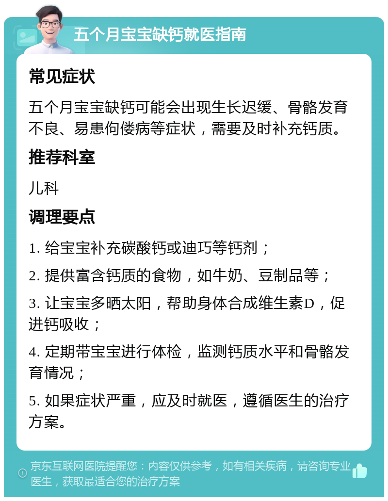 五个月宝宝缺钙就医指南 常见症状 五个月宝宝缺钙可能会出现生长迟缓、骨骼发育不良、易患佝偻病等症状，需要及时补充钙质。 推荐科室 儿科 调理要点 1. 给宝宝补充碳酸钙或迪巧等钙剂； 2. 提供富含钙质的食物，如牛奶、豆制品等； 3. 让宝宝多晒太阳，帮助身体合成维生素D，促进钙吸收； 4. 定期带宝宝进行体检，监测钙质水平和骨骼发育情况； 5. 如果症状严重，应及时就医，遵循医生的治疗方案。